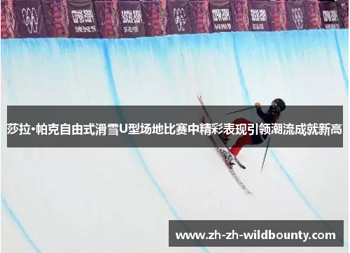 莎拉·帕克自由式滑雪U型场地比赛中精彩表现引领潮流成就新高