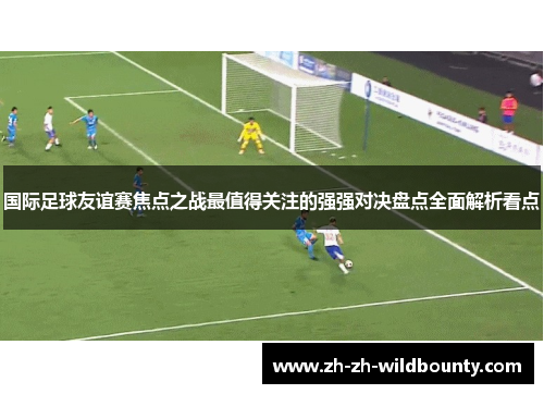 国际足球友谊赛焦点之战最值得关注的强强对决盘点全面解析看点